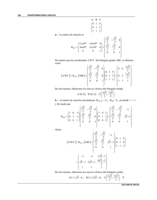 TRANSFORMACIONES LINEALES
JOE GARCIA ARCOS
368
A B C
0 1 5
0 1 2
1 1 1
 
 
 
 
 
a.- La matriz de rotación es
45º
2 2
0
2 2
45º 45º 0
2 2
R 45º 45º 0 0
2 2
0 0 1
0 0 1
Cos Sen
Sen Cos
 
 
  
  
    
  
   
 
 
 
De manera que las coordenadas A´B´C´ del triángulo girado ABC se obtienen
como
   45º
2 2 3 2
0 0 0
2 2 2
0 1 5
2 2 7 2
A´B´C´ R ABC 0 0 1 2 0 2
2 2 2
1 1 1
0 0 1 1 1 1
   
   
    
    
       
    
    
   
   
   
De esta manera, obtenemos los nuevos vértices del triángulo rotado:
A´(0, 0), B´(0, 2),
3 2 7 2
C´ ,
2 2
 
  
 
.
b.- La matriz de rotación está dada por 45º,P´ 45ºR T R Tv v   , en donde v = i +
j. De modo que
,P
2 2 2 2
0 1
2 2 2 2
1 0 1 1 0 1
2 2 2 2
R 0 1 1 0 0 1 1 2 1
2 2 2 2
0 0 1 0 0 1
0 0 1 0 0 1

   
     
      
      
         
      
      
   
   
   
Ahora
   45º
2 2
1
2 2
0 1 5
2 2
A´B´C´ R ABC 2 1 0 1 2
2 2
1 1 1
0 0 1
 
  
  
  
     
  
  
 
 
 
1 1 3 2 1
9 2 2
2 1 2 2 1
2
1 1 1
   
 
 
   
 
 
 
De esta manera, obtenemos los nuevos vértices del triángulo rotado:
A´( 1, 2 1)  , B´( 1, 2 2 1)  ,
3 2 7 2
C´ ,
2 2
 
  
 
. 
 