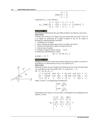 TRANSFORMACIONES LINEALES
JOE GARCIA ARCOS
370
 
0 1 5
ABC 0 1 2
1 1 1
 
 
  
 
 
y aplicando 2,2,CS a esto. Entonces
   2,2,C
2 0 5 0 1 5 5 3 5
S ABC 0 2 2 0 1 2 2 0 2 A´B´C´
0 0 1 1 1 1 1 1 1
      
    
         
    
    
. 
EJEMPLO 7.6.9
Descríbase la transformación ML que refleja un objeto con respecto a una recta L.
SOLUCION
Considere que la línea L de la figura tiene una intersección con el eje Y en (0, b)
y un ángulo de inclinación de  grados (respecto al eje X). Se reduce la
descripción a transformaciones conocidas:
1. Trasladar (0, b) al origen.
2. Rotar - grados de manera que la recta L se alinee con el eje X.
3. Efectuar una reflexión de espejo con respecto al eje X.
4. Girar de nuevo  grados.
5. Trasladar el origen de nuevo al punto (0, b).
En notación de transformación, se tiene
L θ θM T R M R Tv x v     
en donde v = -bj. 
EJEMPLO 7.6.10
Obténgase la forma de la matriz para realizar reflexión con respecto a una recta L
de pendiente m e intersección con el eje Y en el punto (0, b).
SOLUCION
Aplicando el hecho de que el ángulo de inclinación de una recta está relacionado
con su pendiente m por la ecuación Tan = m, se tiene con v = -bj
L θ θM T R M R Tv x v     
1 0 0 0 1 0 0 0 1 0 0
0 1 0 0 1 0 0 0 1
0 0 1 0 0 1 0 0 1 0 0 1 0 0 1
Cos Sen Cos Sen
b Sen Cos Sen Cos b
         
     
            
     
     
.
Ahora, si Tan = m, la trigonometría elemental da
2
2
1
1
1
m
Sen
m
Cos
m

 


  
 
Sustituyendo estos valores en vez de Sen y Cos después de la multiplicación de
matrices, se tiene
2
2 2 2
2
L 2 2 2
1 2 2
1 1 1
2 1 2
M
1 1 1
0 0 1
m m bm
m m m
m m b
m m m
  
 
   
 
 
   
 
 
 
 
. 
 