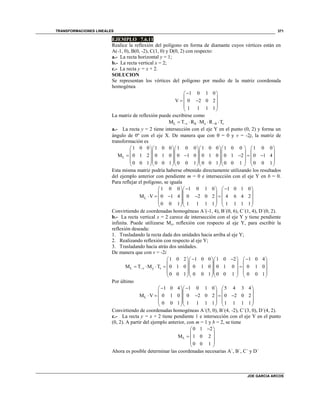 TRANSFORMACIONES LINEALES
JOE GARCIA ARCOS
371
EJEMPLO 7.6.11
Realice la reflexión del polígono en forma de diamante cuyos vértices están en
A(-1, 0), B(0, -2), C(1, 0) y D(0, 2) con respecto:
a.- La recta horizontal y = 1;
b.- La recta vertical x = 2;
c.- La recta y = x + 2.
SOLUCION
Se representan los vértices del polígono por medio de la matriz coordenada
homogénea
1 0 1 0
V 0 2 0 2
1 1 1 1
 
 
  
 
 
La matriz de reflexión puede escribirse como
L θ θM T R M R Tv x v     
a.- La recta y = 2 tiene intersección con el eje Y en el punto (0, 2) y forma un
ángulo de 0º con el eje X. De manera que con  = 0 y v = -2j, la matriz de
transformación es
L
1 0 0 1 0 0 1 0 0 1 0 0 1 0 0 1 0 0
M 0 1 2 0 1 0 0 1 0 0 1 0 0 1 2 0 1 4
0 0 1 0 0 1 0 0 1 0 0 1 0 0 1 0 0 1
       
       
           
       
       
Esta misma matriz podría haberse obtenido directamente utilizando los resultados
del ejemplo anterior con pendiente m = 0 e intersección con el eje Y en b = 0.
Para reflejar el polígono, se iguala
L
1 0 0 1 0 1 0 1 0 1 0
M V 0 1 4 0 2 0 2 4 6 4 2
0 0 1 1 1 1 1 1 1 1 1
     
    
        
    
    
Convirtiendo de coordenadas homogéneas A´(-1, 4), B´(0, 6), C´(1, 4), D´(0, 2).
b.- La recta vertical x = 2 carece de intersección con el eje Y y tiene pendiente
infinita. Puede utilizarse My, reflexión con respecto al eje Y, para escribir la
reflexión deseada:
1. Trasladando la recta dada dos unidades hacia arriba al eje Y;
2. Realizando reflexión con respecto al eje Y;
3. Trasladando hacia atrás dos unidades.
De manera que con v = -2i
L y
1 0 2 1 0 0 1 0 2 1 0 4
M T M T 0 1 0 0 1 0 0 1 0 0 1 0
0 0 1 0 0 1 0 0 1 0 0 1
v v
       
     
         
     
     
Por último
L
1 0 4 1 0 1 0 5 4 3 4
M V 0 1 0 0 2 0 2 0 2 0 2
0 0 1 1 1 1 1 1 1 1 1
     
    
        
    
    
Convirtiendo de coordenadas homogéneas A´(5, 0), B´(4, -2), C´(3, 0), D´(4, 2).
c.- La recta y = x + 2 tiene pendiente 1 e intersección con el eje Y en el punto
(0, 2). A partir del ejemplo anterior, con m = 1 y b = 2, se tiene
L
0 1 2
M 1 0 2
0 0 1
 
 
  
 
 
Ahora es posible determinar las coordenadas necesarias A´, B´, C´ y D´
 