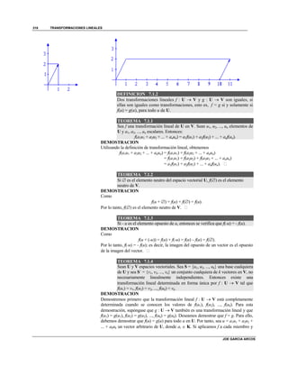 TRANSFORMACIONES LINEALES
JOE GARCIA ARCOS
318
DEFINICION 7.1.2
Dos transformaciones lineales f : U  V y g : U  V son iguales, si
ellas son iguales como transformaciones, esto es, f = g si y solamente si
f(u) = g(u), para todo u de U.
TEOREMA 7.1.1
Sea f una transformación lineal de U en V. Sean u1, u2, ..., un elementos de
U y a1, a2, ..., an escalares. Entonces:
f(a1u1 + a2u2 + ... + anun) = a1f(u1) + a2f(u2) + ... + anf(un).
DEMOSTRACION
Utilizando la definición de transformación lineal, obtenemos
f(a1u1 + a2u2 + ... + anun) = f(a1u1) + f(a2u2 + ... + anun)
= f(a1u1) + f(a2u2) + f(a3u3 + ... + anun)
= a1f(u1) + a2f(u2) + ... + anf(un). 
TEOREMA 7.1.2
Si  es el elemento neutro del espacio vectorial U, f() es el elemento
neutro de V.
DEMOSTRACION
Como
f(u + ) = f(u) + f() = f(u).
Por lo tanto, f() es el elemento neutro de V. 
TEOREMA 7.1.3
Si - u es el elemento opuesto de u, entonces se verifica que f(-u) = - f(u).
DEMOSTRACION
Como
f(u + (-u)) = f(u) + f(-u) = f(u) – f(u) = f().
Por lo tanto, f(-u) = - f(u); es decir, la imagen del opuesto de un vector es el opuesto
de la imagen del vector. 
TEOREMA 7.1.4
Sean U y V espacios vectoriales. Sea S = {u1, u2, ..., uk} una base cualquiera
de U y sea S´ = {v1, v2, ..., vk} un conjunto cualquiera de k vectores en V, no
necesariamente linealmente independientes. Entonces existe una
transformación lineal determinada en forma única por f : U  V tal que
f(u1) = v1, f(u2) = v2, ..., f(uk) = vk.
DEMOSTRACION
Demostremos primero que la transformación lineal f : U  V está completamente
determinada cuando se conocen los valores de f(u1), f(u2), ..., f(uk). Para esta
demostración, supóngase que g : U  V también es una transformación lineal y que
f(u1) = g(u1), f(u2) = g(u2), ..., f(uk) = g(uk). Deseamos demostrar que f = g. Para ello,
debemos demostrar que f(u) = g(u) para todo u en U. Por tanto, sea u = a1u1 + a2u2 +
... + akuk un vector arbitrario de U, donde ai  K. Si aplicamos f a cada miembro y
 