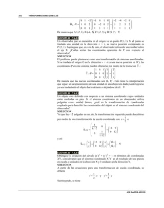 TRANSFORMACIONES LINEALES
JOE GARCIA ARCOS
372
L
0 1 2 1 0 1 0 2 4 2 0
M V 1 0 2 0 2 0 2 1 2 3 2
0 0 1 1 1 1 1 1 1 1 1
        
    
       
    
    
De manera que A´(-2, 1), B´(-4, 2), C´(-2, 3) y D´(0, 2). 
EJEMPLO 7.6.12
Un observador que se encuentra en el origen ve un punto P(1, 1). Si el punto se
traslada una unidad en la dirección v = i, su nueva posición coordenada es
P´(2, 1). Supóngase que, en vez de esto, el observador retrocede una unidad sobre
el eje X. ¿Cuáles serían las coordenadas aparentes de P con respecto al
observador?
SOLUCION
El problema puede plantearse como una transformación de sistemas coordenadas.
Si se traslada el origen O en la dirección v = -i (a una nueva posición en O´), las
coordenadas P en este sistema pueden obtenerse por medio de la traslación Tv :
1 0 1 1 2
T P 0 1 0 1 1
0 0 1 1 1
v
    
    
      
    
    
De manera que las nuevas coordenadas son (2, 1)´. Esto tiene la interpretación
que sigue: un desplazamiento de una unidad en una dirección dada puede lograrse
ya sea trasladando el objeto hacia delante o alejándose de él. 
EJEMPLO 7.6.13
Un objeto está definido con respecto a un sistema coordenado cuyas unidades
están mediadas en pies. Si el sistema coordenado de un observador utiliza
pulgadas como unidad básica, ¿cuál es la transformación de coordenadas
empleada para describir las coordenadas del objeto en el sistema coordenado del
observador?
SOLUCION
Ya que hay 12 pulgadas en un pie, la transformación requerida puede describirse
por medio de una transformación de escala coordenada con
1
2
s  o
1/12
1
0
12 01/12
S
1 0 12
0
1/12
 
   
    
   
 
 
y así
1/12
12 0 12
S
0 12 12
x x x
y y y
      
        
      
. 
EJEMPLO 7.6.14
Obténgase la ecuación del círculo (x´)2
+ (y´)2
= 1 en términos de coordenadas
XY, considerando que el sistema coordenado X´Y´ es el resultado de una puesta
en escala a unidades en la dirección X y b unidades en la dirección Y.
SOLUCION
A partir de las ecuaciones para una transformación de escala coordenada, se
obtiene
1
´x x
a
  y
1
´y y
b
 
Sustituyendo, se tiene
 
