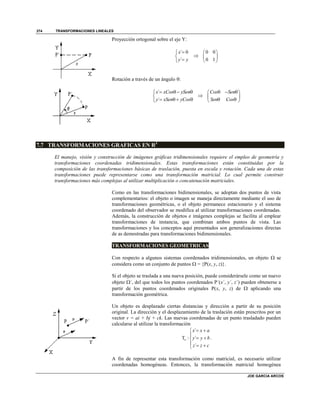 TRANSFORMACIONES LINEALES
JOE GARCIA ARCOS
374
Proyección ortogonal sobre el eje Y:
´ 0
´
x
y y




0 0
0 1
 
 
 
Rotación a través de un ángulo :
´
´
x xCos ySen
y xSen yCos
   

   

Cos Sen
Sen Cos
   
 
  
7.7 TRANSFORMACIONES GRAFICAS EN R3
El manejo, visión y construcción de imágenes gráficas tridimensionales requiere el empleo de geometría y
transformaciones coordenadas tridimensionales. Estas transformaciones están constituidas por la
composición de las transformaciones básicas de traslación, puesta en escala y rotación. Cada una de estas
transformaciones puede representarse como una transformación matricial. Lo cual permite construir
transformaciones más complejas al utilizar multiplicación o concatenación matriciales.
Como en las transformaciones bidimensionales, se adoptan dos puntos de vista
complementarios: el objeto o imagen se maneja directamente mediante el uso de
transformaciones geométricas, o el objeto permanece estacionario y el sistema
coordenado del observador se modifica al utilizar transformaciones coordenadas.
Además, la construcción de objetos e imágenes complejas se facilita al emplear
transformaciones de instancia, que combinan ambos puntos de vista. Las
transformaciones y los conceptos aquí presentados son generalizaciones directas
de as demostradas para transformaciones bidimensionales.
TRANSFORMACIONES GEOMETRICAS
Con respecto a algunos sistemas coordenados tridimensionales, un objeto  se
considera como un conjunto de puntos  = {P(x, y, z)}.
Si el objeto se traslada a una nueva posición, puede considerársele como un nuevo
objeto ´, del que todos los puntos coordenados P´(x´, y´, z´) pueden obtenerse a
partir de los puntos coordenados originales P(x, y, z) de  aplicando una
transformación geométrica.
Un objeto es desplazado ciertas distancias y dirección a partir de su posición
original. La dirección y el desplazamiento de la traslación están prescritos por un
vector v = ai + bj + ck. Las nuevas coordenadas de un punto trasladado pueden
calcularse al utilizar la transformación
´
T : ´
´
v
x x a
y y b
z z c
 

 
  
.
A fin de representar esta transformación como matricial, es necesario utilizar
coordenadas homogéneas. Entonces, la transformación matricial homogénea
 