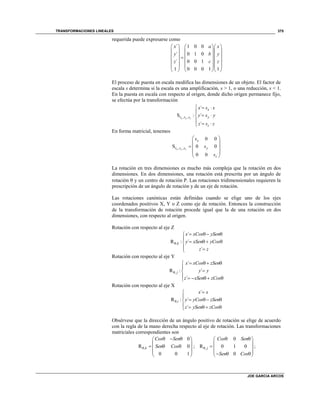 TRANSFORMACIONES LINEALES
JOE GARCIA ARCOS
375
requerida puede expresarse como
´ 1 0 0
´ 0 1 0
´ 0 0 1
1 0 0 0 1 1
x a x
y b y
z c z
    
    
    
    
    
    
El proceso de puesta en escala modifica las dimensiones de un objeto. El factor de
escala s determina si la escala es una amplificación, s > 1, o una reducción, s < 1.
En la puesta en escala con respecto al origen, donde dicho origen permanece fijo,
se efectúa por la transformación
, ,
´
S : ´
´
x y z
x
s s s y
z
x s x
y s y
z s z
  

 

 
En forma matricial, tenemos
, ,
0 0
S 0 0
0 0
x y z
x
s s s y
z
s
s
s
 
 
  
 
 
La rotación en tres dimensiones es mucho más compleja que la rotación en dos
dimensiones. En dos dimensiones, una rotación está prescrita por un ángulo de
rotación  y un centro de rotación P. Las rotaciones tridimensionales requieren la
prescripción de un ángulo de rotación y de un eje de rotación.
Las rotaciones canónicas están definidas cuando se elige uno de los ejes
coordenados positivos X, Y o Z como eje de rotación. Entonces la construcción
de la transformación de rotación procede igual que la de una rotación en dos
dimensiones, con respecto al origen.
Rotación con respecto al eje Z
,
´
R : ´
´
k
x xCos ySen
y xSen yCos
z z

   

   
 
Rotación con respecto al eje Y
,
´
R : ´
´
j
x xCos zSen
y y
z xSen zCos

   


     
Rotación con respecto al eje X
,
´
R : ´
´
i
x x
y yCos zSen
z ySen zCos



   
    
Obsérvese que la dirección de un ángulo positivo de rotación se elige de acuerdo
con la regla de la mano derecha respecto al eje de rotación. Las transformaciones
matriciales correspondientes son
,
0
R 0
0 0 1
k
Cos Sen
Sen Cos
   
 
   
 
 
; ,
0
R 0 1 0
0
j
Cos Sen
Sen Cos

  
 
  
    
;
 