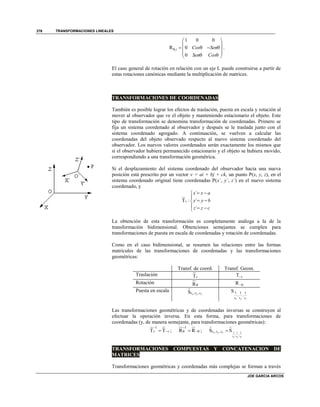 TRANSFORMACIONES LINEALES
JOE GARCIA ARCOS
376
,
1 0 0
R 0
0
i Cos Sen
Sen Cos

 
 
    
   
.
El caso general de rotación en relación con un eje L puede construirse a partir de
estas rotaciones canónicas mediante la multiplicación de matrices.
TRANSFORMACIONES DE COORDENADAS
También es posible lograr los efectos de traslación, puesta en escala y rotación al
mover al observador que ve el objeto y manteniendo estacionario el objeto. Este
tipo de transformación se denomina transformación de coordenadas. Primero se
fija un sistema coordenado al observador y después se le traslada junto con el
sistema coordenado agregado. A continuación, se vuelven a calcular las
coordenadas del objeto observado respecto al nuevo sistema coordenado del
observador. Los nuevos valores coordenados serán exactamente los mismos que
si el observador hubiera permanecido estacionario y el objeto se hubiera movido,
correspondiendo a una transformación geométrica.
Si el desplazamiento del sistema coordenado del observador hacia una nueva
posición está prescrito por un vector v = ai + bj + ck, un punto P(x, y, z), en el
sistema coordenado original tiene coordenadas P(x´, y´, z´) en el nuevo sistema
coordenado, y
´
T : ´
´
v
x x a
y y b
z z c
 

 
  
La obtención de esta transformación es completamente análoga a la de la
transformación bidimensional. Obtenciones semejantes se cumplen para
transformaciones de puesta en escala de coordenadas y rotación de coordenadas.
Como en el caso bidimensional, se resumen las relaciones entre las formas
matricules de las transformaciones de coordenadas y las transformaciones
geométricas:
Transf. de coord. Transf. Geom.
Traslación Tv T v
Rotación R R
Puesta en escala , ,S x y zs s s 1 1 1
, ,
S
x y zs s s
Las transformaciones geométricas y de coordenadas inversas se construyen al
efectuar la operación inversa. En esta forma, para transformaciones de
coordenadas (y, de manera semejante, para transformaciones geométricas):
1
T Tv v

 ;
1
R R

  ; 1 1 1
, ,
, ,S Sx y z
s s sx y z
s s s 
TRANSFORMACIONES COMPUESTAS Y CONCATENACION DE
MATRICES
Transformaciones geométricas y coordenadas más complejas se forman a través
 