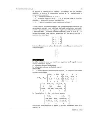 TRANSFORMACIONES LINEALES
JOE GARCIA ARCOS
377
del proceso de composición de funciones. Sin embargo, para las funciones
matriciales el proceso de composición equivale a la multiplicación o
concatenación de matrices.
1. Av, u = alinear un vector v con un vector u.
2. R, L = rotación respecto a un eje L. El eje se prescribe dando un vector de
dirección v y un punto P a través del cual pasa el eje.
3. , ,S x y zs s s = puesta en escala con respecto a un punto arbitrario P.
A fin de construir estas transformaciones más complejas mediante concatenación
de matrices, es necesario poder multiplicar matrices de traslación con matrices de
rotación y puesta en escala. Esto requiere el empleo de coordenadas homogéneas
y matrices de 4 x 4. Las matrices estándar de rotación y puesta en escala de 3 x 3
pueden representarse como matrices homogéneas 4 x 4 al agregar una fila y
columna extra, como sigue:
0
0
0
0 0 0 1
a b c
d e f
g h i
 
 
 
 
 
 
Estas transformaciones se aplican después a los puntos P(x, y, z) que tienen la
forma homogénea:
1
x
y
z
 
 
 
 
 
 
.
EJEMPLO 7.7.1
Se define inclinación como una rotación con respecto al eje X seguida por una
rotación con respecto al eje Y:
a.- Obténgase la matriz de inclinación;
b.- ¿Importa el orden que se efectúe la rotación?
SOLUCION
a.- Es posible obtener la transformación requerida T al componer (concatenar)
dos matrices de rotación:
, ,
0 0 1 0 0 0
0 1 0 0 0 0
T = R R
0 0 0 1
0 0 0 10 0 0 1
y x
y y
x x
j i
y y x x
Cos Sen
Cos Sen
Sen Cos Sen Cos
 
   
  
            
     
0
0 0
0
0 0 0 1
y y x y x
x x
y y x y x
Cos Sen Sen Sen Cos
Cos Sen
Sen Cos Sen Cos Cos
     
 
          
 
 
 
b.- Se multiplican , ,R Rx yi j  para obtener la matriz
0 0
0
0
0 0 0 1
y y
x y x x y
x y x x y
Cos Sen
Sen Sen Cos Sen Cos
Cos Sen Sen Cos Cos
  
 
      
       
 
 
Esta no es la misma matriz que en la parte a); por tanto, sí importa el orden de la
rotación. 
 