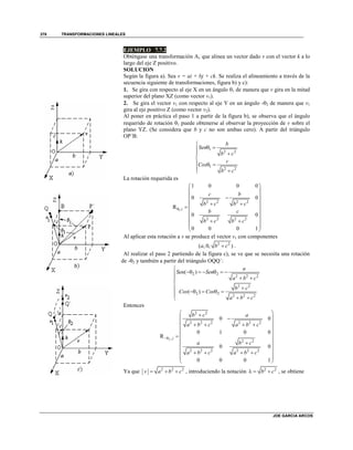 TRANSFORMACIONES LINEALES
JOE GARCIA ARCOS
378
EJEMPLO 7.7.2
Obténgase una transformación Av que alinea un vector dado v con el vector k a lo
largo del eje Z positivo.
SOLUCION
Según la figura a). Sea v = ai + bj + ck. Se realiza el alineamiento a través de la
secuencia siguiente de transformaciones, figura b) y c):
1. Se gira con respecto al eje X en un ángulo 1 de manera que v gira en la mitad
superior del plano XZ (como vector v1).
2. Se gira el vector v1 con respecto al eje Y en un ángulo -2 de manera que v1
gira al eje positivo Z (como vector v2).
Al poner en práctica el paso 1 a partir de la figura b), se observa que el ángulo
requerido de rotación 1 puede obtenerse al observar la proyección de v sobre el
plano YZ. (Se considera que b y c no son ambas cero). A partir del triángulo
OP´B:
1
2 2
1
2 2
b
Sen
b c
c
Cos
b c

 


  
 
La rotación requerida es
1
2 2 2 2
,
2 2 2 2
1 0 0 0
0 0
R
0 0
0 0 0 1
i
c b
b c b c
b c
b c b c

 
 
 
  
 
 
 
  
 
 
Al aplicar esta rotación a v se produce el vector v1 con componentes
2 2
( , 0, )a b c .
Al realizar el paso 2 partiendo de la figura c), se ve que se necesita una rotación
de -2 y también a partir del triángulo OQQ´:
2 2
2 2 2
2 2
2 2
2 2 2
( )
( )
a
Sen Sen
a b c
b c
Cos Cos
a b c

     
 

    
 
Entonces
2
2 2
2 2 2 2 2 2
,
2 2
2 2 2 2 2 2
0 0
0 1 0 0
R
0 0
0 0 0 1
j
b c a
a b c a b c
a b c
a b c a b c

 
 
    
 
   
 
 
    
 
 
Ya que 2 2 2
v a b c   , introduciendo la notación 2 2
b c   , se obtiene
 