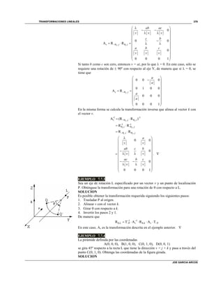 TRANSFORMACIONES LINEALES
JOE GARCIA ARCOS
379
2 1, ,
0
0 0
A R R
0
0 0 0 1
v j i
ab ac
v v v
c b
a b c
v v v
 
 
    
 
 
     
 
 
 
 
 
Si tanto b como c son cero, entonces v = ai, por lo que  = 0. En este caso, sólo se
requiere una rotación de  90º con respecto al eje Y, de manera que si  = 0, se
tiene que
2 ,
0 0 0
0 1 0 0
A R
0 0 0
0 0 0 1
v j
a
a
a
a

 
 
 
 
   
 
 
 
 
 
En la misma forma se calcula la transformación inversa que alinea al vector k con
el vector v.
2 1
-1 -1
, ,A (R R )v j i  
1 2
-1 -1
, - ,R Ri j  
1 2, ,R Ri j  
0 0
0
0
0 0 0 1
a
v v
ab c b
v v
ac b c
v v
 
 
 
 
 
   
 
  
  
 
 
. 
EJEMPLO 7.7.3
Sea un eje de rotación L especificado por un vector v y un punto de localización
P. Obténgase la transformación para una rotación de  con respecto a L.
SOLUCION
Es posible obtener la transformación requerida siguiendo los siguientes pasos:
1. Trasladar P al origen.
2. Alinear v con el vector k.
3. Girar  con respecto a k.
4. Invertir los pasos 2 y 1.
De manera que
1 1
θ,L P , PR T A R A Tv k v
 
      
En este caso, Av es la transformación descrita en el ejemplo anterior. 
EJEMPLO 7.7.4
La pirámide definida por las coordenadas
A(0, 0, 0), B(1, 0, 0), C(0, 1, 0), D(0, 0, 1)
se gira 45º respecto a la recta L que tiene la dirección v = j + k y pasa a través del
punto C(0, 1, 0). Obtenga las coordenadas de la figura girada.
SOLUCION
 