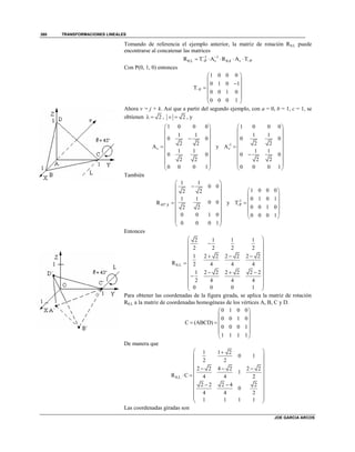 TRANSFORMACIONES LINEALES
JOE GARCIA ARCOS
380
Tomando de referencia el ejemplo anterior, la matriz de rotación R,L puede
encontrarse al concatenar las matrices
1 1
θ,L P , PR T A R A Tv k v
 
      
Con P(0, 1, 0) entonces
P
1 0 0 0
0 1 0 1
T
0 0 1 0
0 0 0 1

 
 
 
 
 
 
Ahora v = j + k. Así que a partir del segundo ejemplo, con a = 0, b = 1, c = 1, se
obtienen 2  , 2v  , y
1 0 0 0
1 1
0 0
2 2
A
1 1
0 0
2 2
0 0 0 1
v
 
 
 
 
  
 
 
 
 
y -1
1 0 0 0
1 1
0 0
2 2
A
1 1
0 0
2 2
0 0 0 1
v
 
 
 
 
  
 
 
 
 
También
45º,
1 1
0 0
2 2
1 1
0 0R
2 2
0 0 1 0
0 0 0 1
k
 
 
 
 
  
 
 
 
 
y -1
P
1 0 0 0
0 1 0 1
T
0 0 1 0
0 0 0 1
-
 
 
 
 
 
 
Entonces
,L
2 1 1 1
2 2 2 2
1 2 2 2 2 2 2
R 2 4 4 4
1 2 2 2 2 2 2
2 4 4 4
0 0 0 1

 
 
 
   
 
  
   
 
 
 
 
Para obtener las coordenadas de la figura girada, se aplica la matriz de rotación
R,L a la matriz de coordenadas homogéneas de los vértices A, B, C y D.
0 1 0 0
0 0 1 0
C (ABCD)
0 0 0 1
1 1 1 1
 
 
  
 
 
 
De manera que
,L
1 1 2
0 1
2 2
2 2 4 2 2 2
1
R C 4 4 2
2 2 2 4 2
0
4 4 2
1 1 1 1

 
 
 
   
 
   
  
 
 
 
 
Las coordenadas giradas son
 
