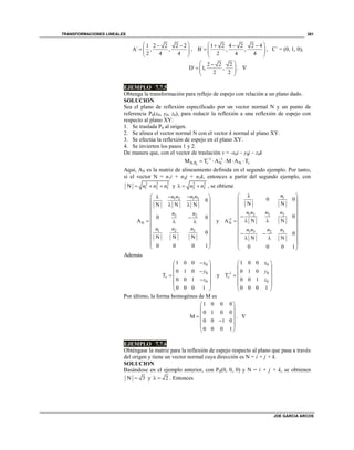 TRANSFORMACIONES LINEALES
JOE GARCIA ARCOS
381
1 2 2 2 2
A´ , ,
2 4 4
  
   
 
,
1 2 4 2 2 4
B´ , ,
2 4 4
   
   
 
, C´ = (0, 1, 0),
2 2 2
D´ 1, ,
2 2
 
   
 
. 
EJEMPLO 7.7.5
Obtenga la transformación para reflejo de espejo con relación a un plano dado.
SOLUCION
Sea el plano de reflexión especificado por un vector normal N y un punto de
referencia P0(x0, y0, z0), para reducir la reflexión a una reflexión de espejo con
respecto al plano XY:
1. Se traslada P0 al origen.
2. Se alinea el vector normal N con el vector k normal al plano XY.
3. Se efectúa la reflexión de espejo en el plano XY.
4. Se invierten los pasos 1 y 2.
De manera que, con el vector de traslación v = -x0i – y0j – z0k
0
1 1
N,P N NM T A M A Tv v
 
    
Aquí, AN es la matriz de alineamiento definida en el segundo ejemplo. Por tanto,
si el vector N = n1i + n2j + n3k, entonces a partir del segundo ejemplo, con
2 2 2
1 2 3N n n n   y 2 2
2 3n n   , se obtiene
1 31 2
3 2
N
31 2
0
N N N
0 0
A
0
N N N
0 0 0 1
n nn n
n n
nn n
 
   
 
 
   
 
 
 
 
 
y
1
31 2 2
-1
N
1 3 32
0 0
N N
0
N NA
0
N N
0 0 0 1
n
nn n n
n n nn
 
 
 
 
 
   
 
  
  
 
 
Además
0
0
0
1 0 0
0 1 0
T
0 0 1
0 0 0 1
v
x
y
z
 
 
 
 
 
 
y
0
01
0
1 0 0
0 1 0
T
0 0 1
0 0 0 1
-
v
x
y
z
 
 
 
 
 
 
Por último, la forma homogénea de M es
1 0 0 0
0 1 0 0
M
0 0 1 0
0 0 0 1
 
 
 
 
 
 
. 
EJEMPLO 7.7.6
Obténgase la matriz para la reflexión de espejo respecto al plano que pasa a través
del origen y tiene un vector normal cuya dirección es N = i + j + k.
SOLUCION
Basándose en el ejemplo anterior, con P0(0, 0, 0) y N = i + j + k, se obtienen
N 3 y 2  . Entonces
 