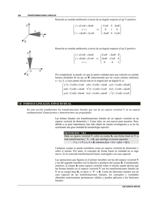 TRANSFORMACIONES LINEALES
JOE GARCIA ARCOS
384
Rotación en sentido antihorario a través de un ángulo respecto al eje Y positivo:
´
´
´
x xCos zSen
y y
z xSen zCos
   


     

0
0 1 0
0
Cos Sen
Sen Cos
  
 
 
    
Rotación en sentido antihorario a través de un ángulo respecto al eje Z positivo:
´
´
´
x xCos ySen
y xSen yCos
z z
   

   
 

0
0
0 0 1
Cos Sen
Sen Cos
   
 
  
 
 
Por completitud, se puede ver que la matriz estándar para una rotación en sentido
horario alrededor de un eje en R3
(determinado por un vector unitario arbitrario
u = (a, b, c) cuyo punto inicial está en el origen) por un ángulo , es
2
2
2
(1 ) (1 ) (1 )
(1 ) (1 ) (1 )
(1 ) (1 ) (1 )
a Cos Cos ab Cos cSen ac Cos bSen
ab Cos cSen b Cos Cos bc Cos aSen
ac Cos bSen bc Cos aSen c Cos Cos
            
 
            
 
             
.
7.8 FORMAS LINEALES. ESPACIO DUAL
En esta sección estudiaremos las transformaciones lineales que van de un espacio vectorial U en un espacio
unidimensional. Enunciaremos y demostraremos sus propiedades.
Las formas lineales son transformaciones lineales de un espacio vectorial en un
espacio vectorial de dimensión 1. Como tales, no son nuevas para nosotros. Pero,
debido a su gran importancia, han sido objeto de mucha investigación y se les ha
acumulado una gran cantidad de terminología especial.
DEFINICION 7.8.1
Dado un espacio vectorial V, sobre un cuerpo K, una forma lineal en V es
toda transformación f : V  K, que satisfaga el axioma siguiente:
 u, v  V y a, b  K, entonces f(au + bv) = af(u) + bf(v).
Cualquier cuerpo se puede considerar como un espacio vectorial de dimensión 1
sobre sí mismo. Por tanto, el concepto de forma lineal en realidad no es algo
nuevo. Es la conocida transformación lineal, restringida a un caso especial.
Las operaciones que figuran en el primer miembro son las del espacio vectorial V
y las del segundo miembro son la adición y producto del cuerpo K. Considerando,
entonces, el cuerpo K como espacio vectorial sobre sí mismo, puede decirse que
las formas lineales en el espacio vectorial V son las transformaciones lineales de
V en su cuerpo base K, es decir; f : V  K. Como las funciones lineales son un
caso especial de las transformaciones lineales, los conceptos y resultados
obtenidos anteriormente permanecen válidos y pueden aplicarse a las funciones
lineales.
 