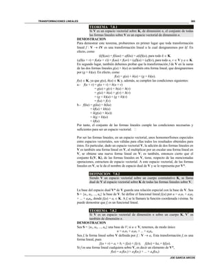 TRANSFORMACIONES LINEALES
JOE GARCIA ARCOS
385
TEOREMA 7.8.1
Si V es un espacio vectorial sobre K, de dimensión n, el conjunto de todas
las formas lineales sobre V es un espacio vectorial de dimensión n.
DEMOSTRACION
Para demostrar este teorema, probaremos en primer lugar que toda transformación
lineal f : V  kV es una transformación lineal a la cual designaremos por kf. En
efecto, como
(kf)(au) = f(kau) = af(ku) = a(kf)(u), para todo k  K.
(af)(u + v) = f(a(u + v)) = f(au) + f(av) = (af)(u) + (af)(v), para todo u, v  V y a  K.
En segundo lugar, también debemos probar que la transformación f de V en la suma
de las dos formas lineales g(u) + h(u) es también otra forma lineal, que designaremos
por (g + h)(u). En efecto, como
f(u) = g(u) + h(u) = (g + h)(u).
f(u)  K, ya que g(u), h(u)  K y, además, se cumplen las condiciones siguientes:
a.- f(u + v) = g(u + v) + h(u + v)
= g(u) + g(v) + h(u) + h(v)
= g(u) + h(u) + g(v) + h(v)
= (g + h)(u) + (g + h)(v)
= f(u) + f(v)
b.- f(ku) = g(ku) + h(ku)
= kf(u) + kh(u)
= k(g(u) + h(u))
= k(g + h)(u)
= kf(u)
Por tanto, el conjunto de las formas lineales cumple las condiciones necesarias y
suficientes para ser un espacio vectorial. 
Por ser las formas lineales, en un espacio vectorial, unos homomorfismos especiales
entre espacios vectoriales, son válidas para ellas todos los resultados obtenidos para
éstos. En particular, dado un espacio vectorial V, la adición de dos formas lineales en
V es también una forma lineal en V, al multiplicar por un escalar una forma lineal en
V, se obtiene una nueva forma lineal en V; es también, entonces cierto que el
conjunto L(V, K), de las formas lineales en V, tiene, respecto de las mencionadas
operaciones, estructura de espacio vectorial. A este espacio vectorial, de las formas
lineales en V, se le da el nombre de espacio dual de V y se le representa por V*.
DEFINICION 7.8.2
Siendo V un espacio vectorial sobre un cuerpo conmutativo K, se llama
dual de V al espacio vectorial sobre K de todas las formas lineales sobre V.
La base del espacio dual V* de V guarda una relación especial con la base de V. Sea
S = {u1, u2, ..., un} la base de V. Se define el funcional lineal fi(u) por u = a1u1 + a2u2
+ ... + anun, donde fi(u) = ai  K. A fi se le llamara la función coordenada i-ésima. Se
puede demostrar que fi es un funcional lineal.
TEOREMA 7.8.2
Si V es un espacio vectorial de dimensión n sobre un cuerpo K, V*
es
también de dimensión n.
DEMOSTRACION
Sea S = {u1, u2, ..., un} una base de V; si u  V, tenemos, de modo único
u = a1u1 + a2u2 + ... + anun.
Sea fi la forma lineal sobre V definida por fi : V  ai. Esta transformación fi es una
forma lineal, pues
fi(u + v) = ai + bi = fi(u) + fi(v); fi(ku) = kai = kfi(u).
Si f es una forma lineal cualquiera sobre V, es decir un elemento de V*,
f(u) = a1f(u1) + a2f(u2) + ... + anf(un)
 