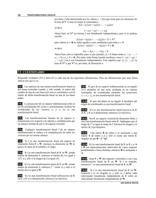 TRANSFORMACIONES LINEALES
JOE GARCIA ARCOS
386
por tanto, f está determinada por los valores ci = fi(u) que toma para los elementos de
la base de V. Como el cuerpo es conmutativo
f(u) = a1f1(u) + a2f2(u) + ... + anfn(u)
es decir
f = a1f1 + a2f2 + ... + anfn
Ahora bien, en V* las formas fi son linealmente independientes, pues si se pudiera
escribir
d1f1(u) + d2f2(u) + ... + dnfn(u) =   V*
para valores di  K no todos iguales a cero, tendríamos para todo u  V
d1f1(u) + d2f2(u) + ... + dnfn(u) = 0  K
es decir
d1a1 + d2a2 + ... + dnan = 0.
Ahora bien, esto es imposible, pues si, por ejemplo, dn  0, basta tomar a1 = a2 = ... =
an-1 = 0 y an  0  K. Por tanto, toda forma f puede escribirse como f = a1f1 + a2f2 +
... + anfn y los fi son linealmente independientes. Esto significa que {f1, f2, ..., fn} es
base de V* y que V* es, por tanto, de dimensión n. 
7.9 CUESTIONARIO
Responda verdadero (V) o falso (F) a cada una de las siguientes afirmaciones. Para las afirmaciones que sean falsas,
indicar por que lo es:
7.9.1 Las matrices de una misma transformación lineal en
dos bases coinciden cuando, y sólo cuando, la matriz del
cambio de una de esas bases por otra es conmutativa con la
matriz de dicha transformación lineal en una de las bases
dadas.
7.9.2 La proyección de un espacio tridimensional sobre el
eje de coordenadas del vector e1 paralelamente al plano de
coordenadas de los vectores e2 y e3 no es una
transformación lineal.
7.9.3 Las transformaciones lineales de un espacio n-
dimensional con respecto a la adición y multiplicación por
un número forman de por sí un espacio vectorial.
7.9.4 Cualquier transformación lineal f de un espacio
unidimensional se reduce a la multiplicación de todos los
vectores por un mismo número.
7.9.5 Si f es una transformación lineal del espacio de
dimensión finita U a W, entonces la dimensión de W es
igual a la suma de la nulidad y el rango.
7.9.6 Si f es una transformación lineal de U en W, siendo
ambos de dimensión k, entonces el núcleo de f es igual a
 si y sólo si la imagen de f es igual a U.
7.9.7 Si f es una transformación lineal de U en W, siendo
ambos de dimensión k, entonces f -1
existe si y sólo si el
núcleo de f es igual a W.
7.9.8 Si f es una transformación lineal sobreyectiva de U
en U, y U es n-dimensional, entonces f es inyectiva.
7.9.9 El giro de un espacio tridimensional en un ángulo
2/3 alrededor de una recta, prefijada en un sistema
rectangular de coordenadas mediante las ecuaciones
x1 = x2 = x3, es una transformación lineal.
7.9.10 El giro del plano en un ángulo  alrededor del
origen de coordenadas es una transformación lineal.
7.9.11 Si f es una transformación lineal inyectiva de U
en U, y U es n-dimensional, entonces f es biyectiva.
7.9.12 Sea U un espacio vectorial de dimensión finita y
sea f una transformación lineal sobre U. Supóngase que el
rango de f2
es igual al rango de f. Entonces la imagen y el
núcleo de f son disjuntos.
7.9.13 Una matriz B de orden n es semejante a una
matriz A de orden n si y sólo si existe una matriz C
singular tal que B = C-1
AC.
7.9.14 Si f es una transformación lineal de U en U y si A
y B son representaciones matriciales de f pero respecto
posiblemente a bases distintas, entonces B es semejante a
A.
7.9.15 Sean U y W dos espacios vectoriales y sea f una
transformación lineal de U en W. Si f es singular,
entonces f -1
es una transformación lineal de U en W.
7.9.16 Si f es una transformación lineal de U en W.
Entonces f es no singular si, y sólo si, f aplica cada
subconjunto linealmente independiente de U sobre un
subconjunto linealmente independiente de W.
 