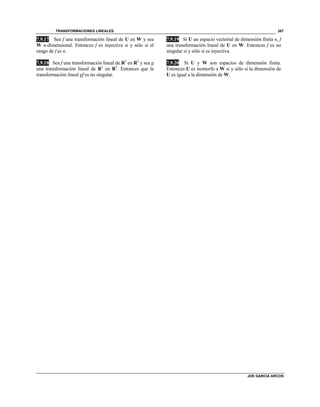 TRANSFORMACIONES LINEALES
JOE GARCIA ARCOS
387
7.9.17 Sea f una transformación lineal de U en W y sea
W n-dimensional. Entonces f es inyectiva si y sólo si el
rango de f es n.
7.9.18 Sea f una transformación lineal de R3
en R2
y sea g
una transformación lineal de R2
en R3
. Entonces que la
transformación lineal gf es no singular.
7.9.19 Si U un espacio vectorial de dimensión finita n, f
una transformación lineal de U en W. Entonces f es no
singular si y sólo si es inyectiva.
7.9.20 Si U y W son espacios de dimensión finita.
Entonces U es isomorfo a W si y sólo si la dimensión de
U es igual a la dimensión de W.
 