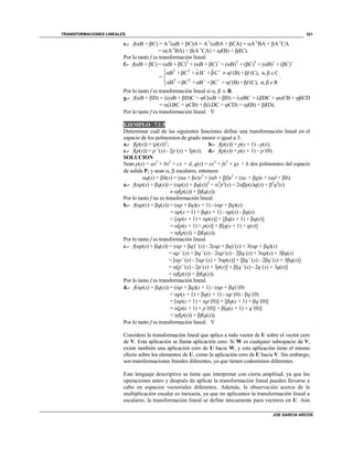 TRANSFORMACIONES LINEALES
JOE GARCIA ARCOS
321
e.- f(B + C) = A-1
(B + C)A = A-1
(BA + CA) = A-1
BA + A-1
CA
= (A-1
BA) + (A-1
CA) = f(B) + f(C).
Por lo tanto f es transformación lineal.
f.- f(B + C) = (B + C)T
+ (B + C)+
= (B)T
+ (C)T
+ (B)+
+ (C)+
T T + +
T T + +
αB +βC + αB +βC α (B) +β (C), α, β C
=
αB +βC + αB +βC = α (B) +β (C), α, β R
f f
f f
  


.
Por lo tanto f es transformación lineal si ,   R.
g.- f(B + D) = (B + D)C + C(B + D) = BC + DC + CB + CD
= (BC + CB) + (DC + CD) = f(B) + f(D).
Por lo tanto f es transformación lineal. 
EJEMPLO 7.1.9
Determinar cuál de las siguientes funciones define una transformación lineal en el
espacio de los polinomios de grado menor o igual a 3:
a.- f(p(x)) = (p(x))2
; b.- f(p(x)) = p(x + 1) - p(x);
c.- f(p(x)) = p´´(x) - 2p´(x) + 3p(x); d.- f(p(x)) = p(x + 1) – p´(0).
SOLUCION
Sean p(x) = ax3
+ bx2
+ cx + d, q(x) = ex3
+ fx2
+ gx + h dos polinomios del espacio
de salida P3 y sean ,  escalares, entonces:
q(x) + h(x) = (a + e)x3
+ (b + f)x2
+ (c + g)x + (d + h).
a.- f(p(x) + q(x)) = (p(x) + q(x))2
= 2
p2
(x) + 2p(x)q(x) + 2
q2
(x)
 f(p(x)) + f(q(x)).
Por lo tanto f no es transformación lineal.
b.- f(p(x) + q(x)) = (p + q)(x + 1) - (p + q)(x)
= p(x + 1) + q(x + 1) - p(x) - q(x)
= [p(x + 1) + p(x)] + [q(x + 1) + q(x)]
= [p(x + 1) + p(x)] + [q(x + 1) + q(x)]
= f(p(x)) + f(q(x)).
Por lo tanto f es transformación lineal.
c.- f(p(x) + q(x)) = (p + q)´´(x) - 2(p + q)´(x) + 3(p + q)(x)
= p´´(x) + q´´(x) - 2p´(x) - 2q´(x) + 3p(x) + 3q(x)
= [p´´(x) - 2p´(x) + 3p(x)] + [q´´(x) - 2q´(x) + 3q(x)]
= [p´´(x) - 2p´(x) + 3p(x)] + [q´´(x) - 2q´(x) + 3q(x)]
= f(p(x)) + f(q(x)).
Por lo tanto f es transformación lineal.
d.- f(p(x) + q(x)) = (p + q)(x + 1) - (p + q)´(0)
= p(x + 1) + q(x + 1) - p´(0) - q´(0)
= [p(x + 1) + p´(0)] + [q(x + 1) + q´(0)]
= [p(x + 1) + p´(0)] + [q(x + 1) + q´(0)]
= f(p(x)) + f(q(x)).
Por lo tanto f es transformación lineal. 
Considere la transformación lineal que aplica a todo vector de U sobre el vector cero
de V. Esta aplicación se llama aplicación cero. Si W es cualquier subespacio de V,
existe también una aplicación cero de U hacia W, y esta aplicación tiene el mismo
efecto sobre los elementos de U, como la aplicación cero de U hacia V. Sin embargo,
son transformaciones lineales diferentes, ya que tienen codominios diferentes.
Este lenguaje descriptivo se tiene que interpretar con cierta amplitud, ya que las
operaciones antes y después de aplicar la transformación lineal pueden llevarse a
cabo en espacios vectoriales diferentes. Además, la observación acerca de la
multiplicación escalar es inexacta, ya que no aplicamos la transformación lineal a
escalares; la transformación lineal se define únicamente para vectores en U. Aún
 
