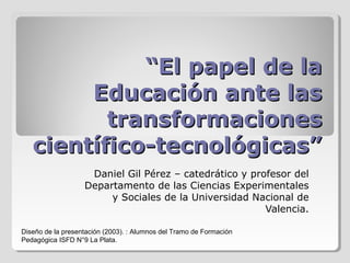 ““El papel de laEl papel de la
Educación ante lasEducación ante las
transformacionestransformaciones
científico-tecnológicas”científico-tecnológicas”
Daniel Gil Pérez – catedrático y profesor del
Departamento de las Ciencias Experimentales
y Sociales de la Universidad Nacional de
Valencia.
Diseño de la presentación (2003). : Alumnos del Tramo de Formación
Pedagógica ISFD N°9 La Plata.
 