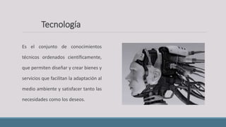 Es el conjunto de conocimientos
técnicos ordenados científicamente,
que permiten diseñar y crear bienes y
servicios que facilitan la adaptación al
medio ambiente y satisfacer tanto las
necesidades como los deseos.
Tecnología
 