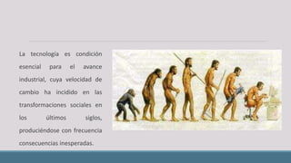 La tecnología es condición
esencial para el avance
industrial, cuya velocidad de
cambio ha incidido en las
transformaciones sociales en
los últimos siglos,
produciéndose con frecuencia
consecuencias inesperadas.
 