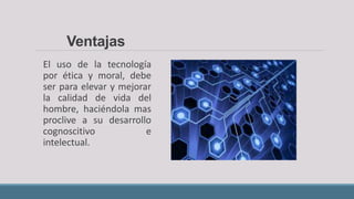 El uso de la tecnología
por ética y moral, debe
ser para elevar y mejorar
la calidad de vida del
hombre, haciéndola mas
proclive a su desarrollo
cognoscitivo e
intelectual.
Ventajas
 