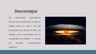 Las desventajas tecnológicas
derivan de su utilización, las que se
dirigen contra la vida y las mal
empleadas que afectan la vida y su
calidad, como consecuencia de la
incapacidad de predecir o valorar
sus posibles consecuencias
negativas.
Desventajas
 
