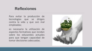 Reflexiones
Para evitar la producción de
tecnologías que se dirigen
contra la vida y que son mal
empleadas;
es necesario la utilización de
aspectos formativos que incidan
sobre los educandos actuales
para que tengan capacidad de
tomar decisiones adecuadas.
 