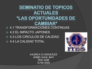  4.1 TRANSFORMACIONES CONTINUAS
 4.2 EL IMPACTO JAPONES
 4.3 LOS CIRCULOS DE CALIDAD
 4.4 LA CALIDAD TOTAL
VALERIA CU GONZÁLEZ
ANGEL NAAL MAY
9NO ADM
11/06/2015
 