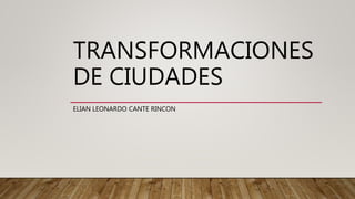 TRANSFORMACIONES
DE CIUDADES
ELIAN LEONARDO CANTE RINCON
 