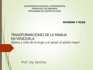 TRANSFORMACIONES DE LA FAMILIA
EN VENEZUELA
Estatus y roles de la mujer y el apoyo al adulto mayor
Prof: Joly Sánchez
UNIVERSIDAD NACIONAL EXPERIMENTAL
FRANCISCO DE MIRANDA
PROGRAMA DE GERONTOLOGÍA
SOCIEDAD Y VEJEZ
 