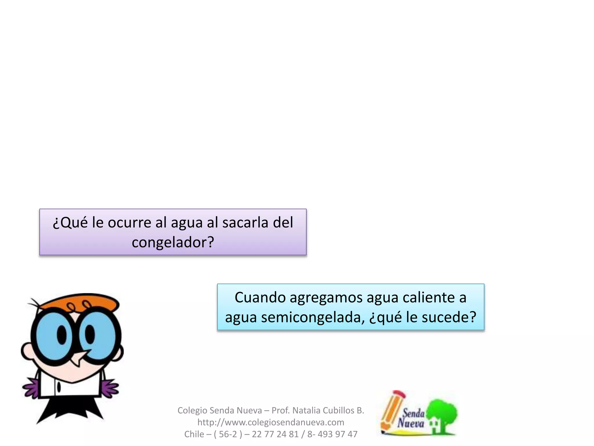 Colegio Senda Nueva – Prof. Natalia Cubillos B.
http://www.colegiosendanueva.com
Chile – ( 56-2 ) – 22 77 24 81 / 8- 493 97 47
¿Qué le ocurre al agua al sacarla del
congelador?
Cuando agregamos agua caliente a
agua semicongelada, ¿qué le sucede?
 