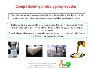 Colegio Senda Nueva – Prof. Natalia Cubillos B.
http://www.colegiosendanueva.com
Chile – ( 56-2 ) – 22 77 24 81 / 8- 493 97 47
Cada elemento químico posee propiedades químicas diferentes. Por lo que la
materia que nos rodea también posee propiedades químicas diferentes.
Cada elemento y compuesto presenta propiedades que lo caracterizan. Estas
diferencias pueden observarse utilizando los sentidos o ayudados con algún
instrumento.
Cuando dos o más elementos se combinan para formar un compuesto, pierden las
propiedades que lo caracterizaban.
 