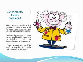 ¿LA MATERIA
PUEDE
CAMBIAR?
Toda materia puede sufrir
cambios, recuerda que está
formada por átomos que
interactúan constantemente.
los cambios se notan a través
de las modificaciones de sus
propiedades y de las
sustancias que la componen.
Estos cambios se clasifican
según se vea afectada o no la
naturaleza de la materia.
 