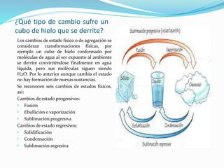 ¿Qué tipo de cambio sufre un
cubo de hielo que se derrite?
Los cambios de estado físico o de agregación se
consideran transformaciones físicas, por
ejemplo un cubo de hielo conformado por
moléculas de agua al ser expuesto al ambiente
se derrite convirtiéndose finalmente en agua
líquida, pero sus moléculas siguen siendo
H2O. Por lo anterior aunque cambia el estado
no hay formación de nuevas sustancias.
Se reconocen seis cambios de estados físicos,
así:
Cambios de estado progresivos:
• Fusión
• Ebullición o vaporización
• Sublimación progresiva
Cambios de estado regresivos:
• Solidificación
• Condensación
• Sublimación regresiva
 