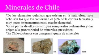 Minerales de Chile
*De los elementos químicos que existen en la naturaleza, solo
ocho son los que los conforman el 98% de la corteza terrestre y
muy pocos se encuentran en su estado elemental.
*Gran partes de ellos constituyen compuestos o elementos y dar
origen a la gran variedad de minerales que existen.
*En Chile contamos con una gran riqueza de minerales
cobre oro plata
 