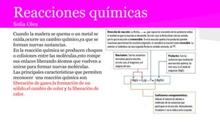 Reacciones químicas
Sofia Olea
Cuando la madera se quema o un metal se
oxida,ocurre un cambio químico,ya que se
forman nuevas sustancias.
En la reacción química se producen choques
o colisiones entre las moléculas,esto rompe
sus enlaces liberando átomos que vuelven a
unirse para formar nuevas moléculas.
Las principales características que permiten
reconocer una reacción química son
liberación de gases,la formación de un
sólido,el cambio de color y la liberación de
calor.
 