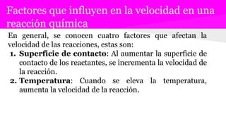 Factores que influyen en la velocidad en una
reacción química
En general, se conocen cuatro factores que afectan la
velocidad de las reacciones, estas son:
1. Superficie de contacto: Al aumentar la superficie de
contacto de los reactantes, se incrementa la velocidad de
la reacción.
2. Temperatura: Cuando se eleva la temperatura,
aumenta la velocidad de la reacción.
 