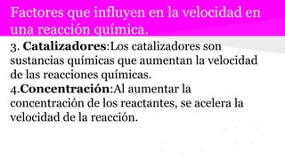 Factores que influyen en la velocidad en
una reacción química.
3. Catalizadores:Los catalizadores son
sustancias químicas que aumentan la velocidad
de las reacciones químicas.
4.Concentración:Al aumentar la
concentración de los reactantes, se acelera la
velocidad de la reacción.
 