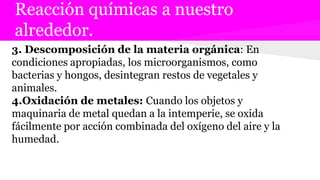 Reacción químicas a nuestro
alrededor.
3. Descomposición de la materia orgánica: En
condiciones apropiadas, los microorganismos, como
bacterias y hongos, desintegran restos de vegetales y
animales.
4.Oxidación de metales: Cuando los objetos y
maquinaria de metal quedan a la intemperie, se oxida
fácilmente por acción combinada del oxígeno del aire y la
humedad.
 