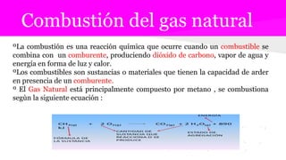 Combustión del gas natural
ºLa combustión es una reacción química que ocurre cuando un combustible se
combina con un comburente, produciendo dióxido de carbono, vapor de agua y
energía en forma de luz y calor.
ºLos combustibles son sustancias o materiales que tienen la capacidad de arder
en presencia de un comburente.
º El Gas Natural está principalmente compuesto por metano , se combustiona
segùn la siguiente ecuación :
 