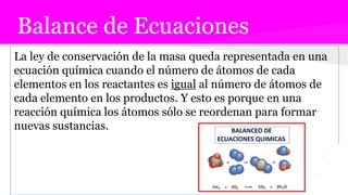Balance de Ecuaciones
La ley de conservación de la masa queda representada en una
ecuación química cuando el número de átomos de cada
elementos en los reactantes es igual al número de átomos de
cada elemento en los productos. Y esto es porque en una
reacción química los átomos sólo se reordenan para formar
nuevas sustancias.
 