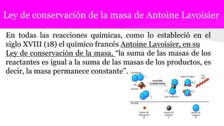 Ley de conservación de la masa de Antoine Lavoisier
En todas las reacciones químicas, como lo estableció en el
siglo XVIII (18) el químico francés Antoine Lavoisier, en su
Ley de conservación de la masa, “la suma de las masas de los
reactantes es igual a la suma de las masas de los productos, es
decir, la masa permanece constante”.
 