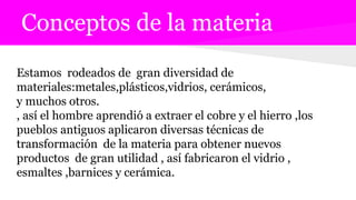 Conceptos de la materia
Estamos rodeados de gran diversidad de
materiales:metales,plásticos,vidrios, cerámicos,
y muchos otros.
, así el hombre aprendió a extraer el cobre y el hierro ,los
pueblos antiguos aplicaron diversas técnicas de
transformación de la materia para obtener nuevos
productos de gran utilidad , así fabricaron el vidrio ,
esmaltes ,barnices y cerámica.
 