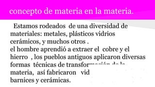 concepto de materia en la materia.
Estamos rodeados de una diversidad de
materiales: metales, plásticos vidrios
cerámicos, y muchos otros .
el hombre aprendió a extraer el cobre y el
hierro , los pueblos antiguos aplicaron diversas
formas técnicas de transformación de la
materia, así fabricaron vidrios esmaltes
barnices y cerámicas.
 