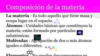 Composición de la materia
La materia : Es todo aquello que tiene masa y
ocupa lugar en el espacio.
Átomos : Unidades básicas que constituyen la
materia; están formado por partículas
subatómicas.
Moléculas : Agrupación de dos o más átomos
iguales o diferentes.
 