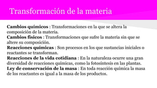 Transformación de la materia
Cambios químicos : Transformaciones en la que se altera la
composición de la materia.
Cambios físicos : Transformaciones que sufre la materia sin que se
altere su composición.
Reacciones químicas : Son procesos en los que sustancias iniciales o
reactantes se transforman.
Reacciones de la vida cotidiana : En la naturaleza ocurre una gran
diversidad de reacciones químicas, como la fotosíntesis en las plantas.
Ley de conservación de la masa : En toda reacción química la masa
de los reactantes es igual a la masa de los productos.
 