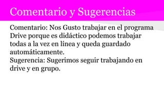 Comentario y Sugerencias
Comentario: Nos Gusto trabajar en el programa
Drive porque es didáctico podemos trabajar
todas a la vez en línea y queda guardado
automáticamente.
Sugerencia: Sugerimos seguir trabajando en
drive y en grupo.
 