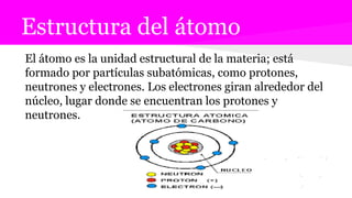 Estructura del átomo
El átomo es la unidad estructural de la materia; está
formado por partículas subatómicas, como protones,
neutrones y electrones. Los electrones giran alrededor del
núcleo, lugar donde se encuentran los protones y
neutrones.
 
