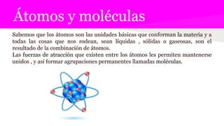 Átomos y moléculas
Sabemos que los átomos son las unidades básicas que conforman la materia y a
todas las cosas que nos rodean, sean líquidas , sólidas o gaseosas, son el
resultado de la combinación de átomos.
Las fuerzas de atracción que existen entre los átomos les permiten mantenerse
unidos , y así formar agrupaciones permanentes llamadas moléculas.
 