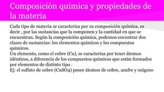 Composición química y propiedades de
la materia
Cada tipo de materia se caracteriza por su composición química, es
decir , por las sustancias que la componen y la cantidad en que se
encuentran. Según la composición química, podemos encontrar dos
clases de sustancias: los elementos químicos y los compuestos
químicos.
Un elemento, como el cobre (Cu), se caracteriza por tener átomos
idénticos, a diferencia de los compuestos químicos que están formados
por elementos de distinto tipo .
Ej: el sulfato de cobre (CuSO4) posee átomos de cobre, azufre y oxígeno
 