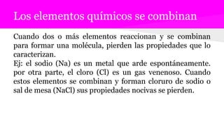 Los elementos químicos se combinan
Cuando dos o más elementos reaccionan y se combinan
para formar una molécula, pierden las propiedades que lo
caracterizan.
Ej: el sodio (Na) es un metal que arde espontáneamente.
por otra parte, el cloro (Cl) es un gas venenoso. Cuando
estos elementos se combinan y forman cloruro de sodio o
sal de mesa (NaCl) sus propiedades nocivas se pierden.
 
