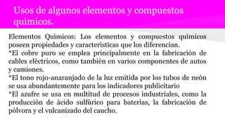 Usos de algunos elementos y compuestos
quìmicos.
Elementos Quìmicos: Los elementos y compuestos quìmicos
poseen propiedades y caracterìsticas que los diferencian.
*El cobre puro se emplea principalmente en la fabricaciòn de
cables elèctricos, como tambièn en varios componentes de autos
y camiones.
*El tono rojo-anaranjado de la luz emitida por los tubos de neòn
se usa abundantemente para los indicadores publicitario
*El azufre se usa en multitud de procesos industriales, como la
producciòn de àcido sulfùrico para baterìas, la fabricaciòn de
pòlvora y el vulcanizado del caucho.
 