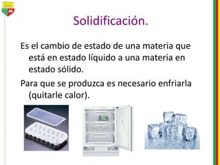 Solidificación.
Es el cambio de estado de una materia que
está en estado líquido a una materia en
estado sólido.
Para que se produzca es necesario enfriarla
(quitarle calor).
 